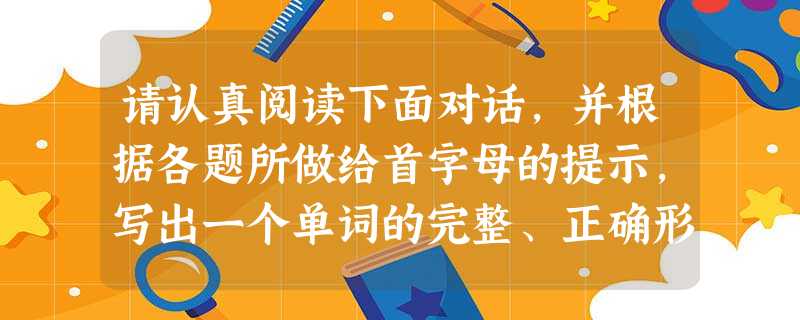 请认真阅读下面对话,并根据各题所做给首字母的提示,写出一个单词的完整、正确形式,使对话通顺。 A: Are you OK? B: I thi 请认真阅读下面对话,并根据各题所做给首字母的提示,写出一个单词的完整、正确形式,使对话通顺。 A: Are you OK? B: I thi