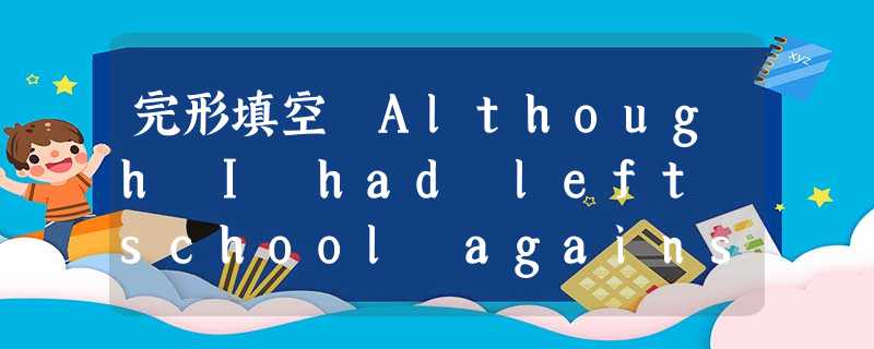 完形填空 Although I had left school against the advice of my teachers, I had, w 完形填空 Although I had left school against the advice of my teachers, I had, w
