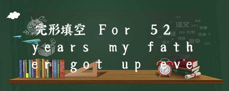 完形填空 For 52 years my father got up every morning at 5: 30 a. m., excep 完形填空 For 52 years my father got up every morning at 5: 30 a. m., excep
