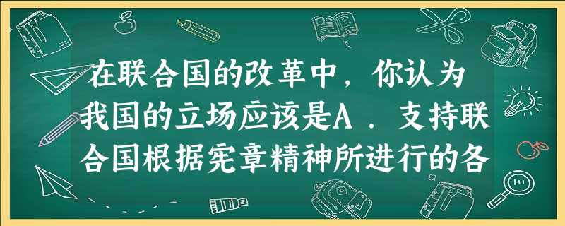 在联合国的改革中,你认为我国的立场应该是A.支持联合国根据宪章精神所进行的各项改革工作B.坚决贯彻执行联合国所做出的一切决定C.遏制日本入常,坚决维护我国的 在联合国的改革中,你认为我国的立场应该是A.支持联合国根据宪章精神所进行的各项改革工作B.坚决贯彻执行联合国所做出的一切决定C.遏制日本入常,坚决维护我国的