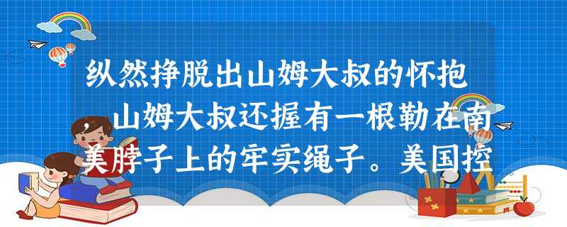 纵然挣脱出山姆大叔的怀抱,山姆大叔还握有一根勒在南美脖子上的牢实绳子。美国控制下的世界银行和国际窗体顶端窗体底端货币基金组织只要丢个脸色过来,南美国家就要齐声喊 纵然挣脱出山姆大叔的怀抱,山姆大叔还握有一根勒在南美脖子上的牢实绳子。美国控制下的世界银行和国际窗体顶端窗体底端货币基金组织只要丢个脸色过来,南美国家就要齐声喊