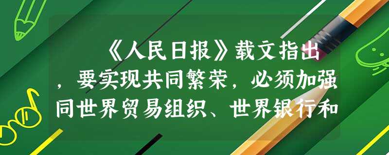 《人民日报》载文指出,要实现共同繁荣,必须加强同世界贸易组织、世界银行和国际货币基金组织等国际和区域机构的协调与合作 《人民日报》载文指出,要实现共同繁荣,必须加强同世界贸易组织、世界银行和国际货币基金组织等国际和区域机构的协调与合作