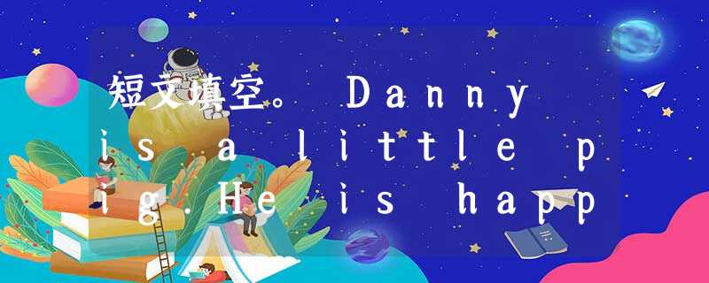 短文填空。 Danny is a little pig.He is happy because he wants to leave home 短文填空。 Danny is a little pig.He is happy because he wants to leave home