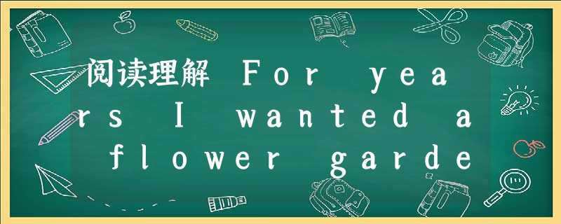 阅读理解 For years I wanted a flower garden. I'd spend hours thinking of d 阅读理解 For years I wanted a flower garden. I'd spend hours thinking of d