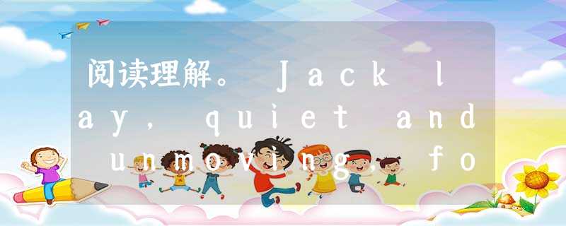 阅读理解。 Jack lay, quiet and unmoving, for thirty minutes while a strange 阅读理解。 Jack lay, quiet and unmoving, for thirty minutes while a strange