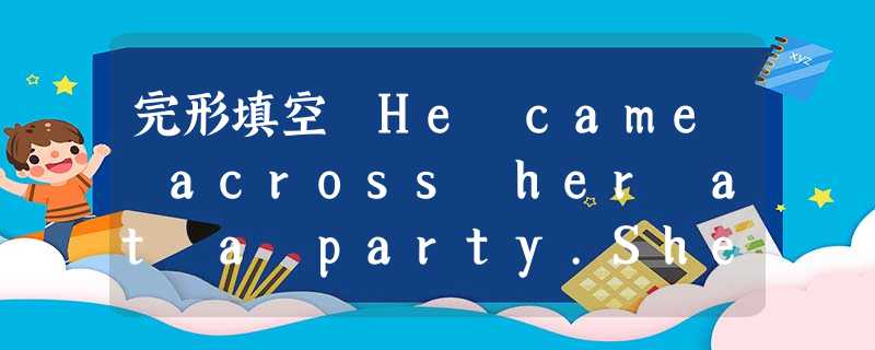 完形填空 He came across her at a party.She was outstanding; many boys were 完形填空 He came across her at a party.She was outstanding; many boys were