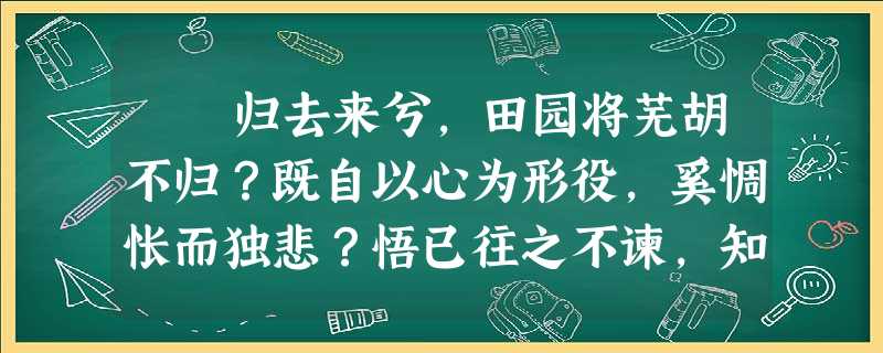 归去来兮,田园将芜胡不归?既自以心为形役,奚惆怅而独悲?悟已往之不谏,知来者之可追。实迷途其未远,觉今是而昨非。舟遥 归去来兮,田园将芜胡不归?既自以心为形役,奚惆怅而独悲?悟已往之不谏,知来者之可追。实迷途其未远,觉今是而昨非。舟遥