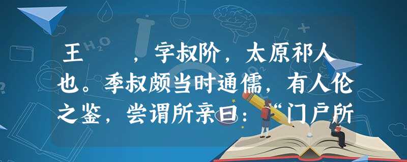 王珪 ,字叔阶,太原祁人也。季叔颇当时通儒,有人伦之鉴,尝谓所亲曰:“门户所寄,唯在此儿耳。”开皇末, 王珪 ,字叔阶,太原祁人也。季叔颇当时通儒,有人伦之鉴,尝谓所亲曰:“门户所寄,唯在此儿耳。”开皇末,