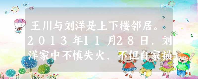 王川与刘洋是上下楼邻居。2013年11月28日,刘洋家中不慎失火,不但自家损失惨重,还殃及上下左右共四户邻居,尤其是楼上的王川家受损最为严重,王川的儿子因逃生呼 王川与刘洋是上下楼邻居。2013年11月28日,刘洋家中不慎失火,不但自家损失惨重,还殃及上下左右共四户邻居,尤其是楼上的王川家受损最为严重,王川的儿子因逃生呼