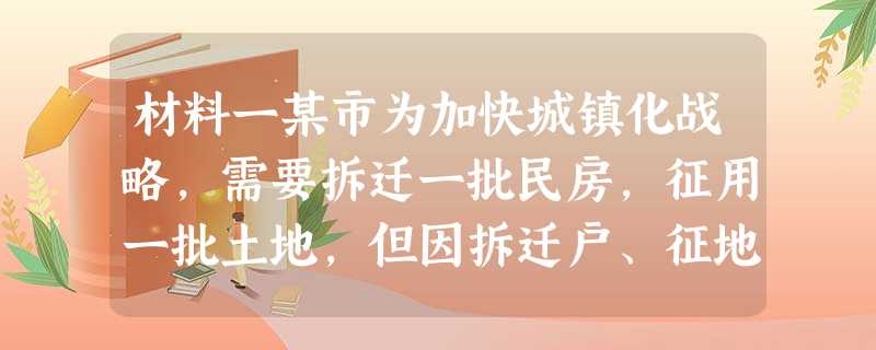 材料一某市为加快城镇化战略,需要拆迁一批民房,征用一批土地,但因拆迁户、征地户嫌补偿费低,协议不成,市政府便决定强制拆迁和征地。然而,“群众利益无小事”。某市政 材料一某市为加快城镇化战略,需要拆迁一批民房,征用一批土地,但因拆迁户、征地户嫌补偿费低,协议不成,市政府便决定强制拆迁和征地。然而,“群众利益无小事”。某市政