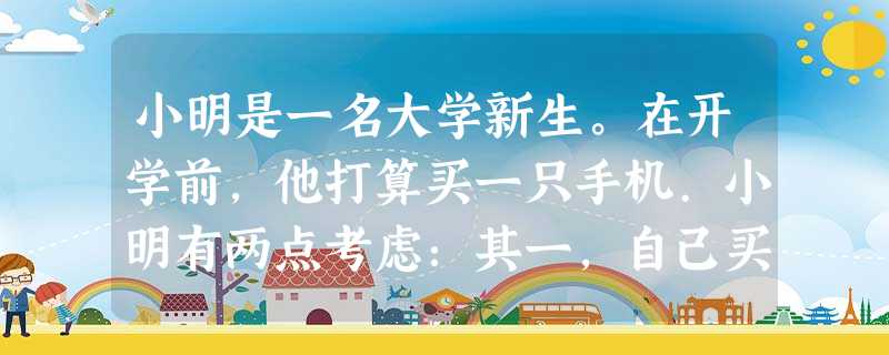 小明是一名大学新生。在开学前,他打算买一只手机.小明有两点考虑:其一,自己买手机只是为了联系方便,所以,功能没有必要过多;其二,尽管家庭生活条件不错,但毕竟开学 小明是一名大学新生。在开学前,他打算买一只手机.小明有两点考虑:其一,自己买手机只是为了联系方便,所以,功能没有必要过多;其二,尽管家庭生活条件不错,但毕竟开学