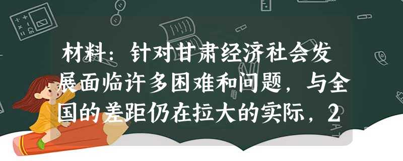材料:针对甘肃经济社会发展面临许多困难和问题,与全国的差距仍在拉大的实际,2010年5月2日,国务院办公厅发布《关于进一步支持甘肃经济社会发展的若干意见》,将甘 材料:针对甘肃经济社会发展面临许多困难和问题,与全国的差距仍在拉大的实际,2010年5月2日,国务院办公厅发布《关于进一步支持甘肃经济社会发展的若干意见》,将甘