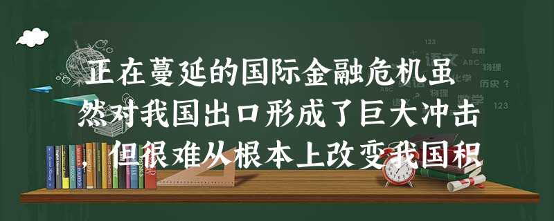 正在蔓延的国际金融危机虽然对我国出口形成了巨大冲击,但很难从根本上改变我国积累形成的比较优势。在我国出口中占有较大比重的中低档产品和日用消费品,与国外消费者的日 正在蔓延的国际金融危机虽然对我国出口形成了巨大冲击,但很难从根本上改变我国积累形成的比较优势。在我国出口中占有较大比重的中低档产品和日用消费品,与国外消费者的日