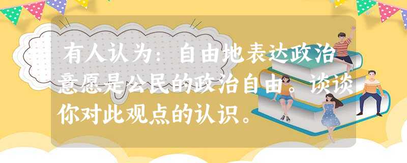有人认为:自由地表达政治意愿是公民的政治自由。谈谈你对此观点的认识。 有人认为:自由地表达政治意愿是公民的政治自由。谈谈你对此观点的认识。