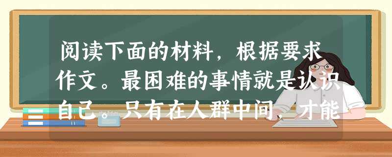 阅读下面的材料,根据要求作文。最困难的事情就是认识自己。只有在人群中间,才能认识自己。天上的繁星数得清,自己脸上的煤烟却看不见。一个 阅读下面的材料,根据要求作文。最困难的事情就是认识自己。只有在人群中间,才能认识自己。天上的繁星数得清,自己脸上的煤烟却看不见。一个