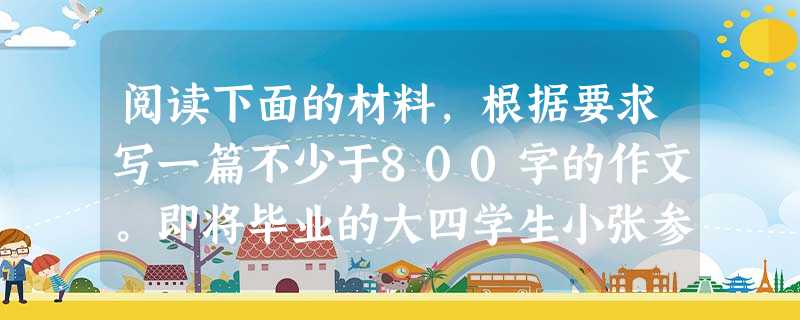 阅读下面的材料,根据要求写一篇不少于800字的作文。即将毕业的大四学生小张参加了某公司的招聘面试。面试结束,一向自信的小张有些沮丧:“有位面试官问我学校的校训是 阅读下面的材料,根据要求写一篇不少于800字的作文。即将毕业的大四学生小张参加了某公司的招聘面试。面试结束,一向自信的小张有些沮丧:“有位面试官问我学校的校训是