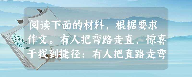阅读下面的材料,根据要求作文。有人把弯路走直,惊喜于找到捷径;有人把直路走弯,多看了几眼风景。上面的材料,引发你怎样的感悟和联想?请就此写一篇不少于 阅读下面的材料,根据要求作文。有人把弯路走直,惊喜于找到捷径;有人把直路走弯,多看了几眼风景。上面的材料,引发你怎样的感悟和联想?请就此写一篇不少于