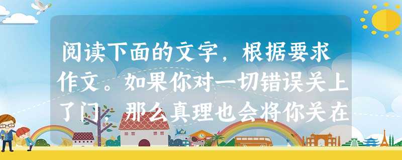 阅读下面的文字,根据要求作文。如果你对一切错误关上了门,那么真理也会将你关在门外。一着不慎,满盘皆输。综合卜述材料,你有什么所思所感 阅读下面的文字,根据要求作文。如果你对一切错误关上了门,那么真理也会将你关在门外。一着不慎,满盘皆输。综合卜述材料,你有什么所思所感