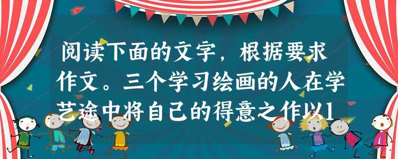 阅读下面的文字,根据要求作文。三个学习绘画的人在学艺途中将自己的得意之作以1000元的标价出售,他们的第一位顾客均说了一句相同的话:“您的画怕是值不了那么多吧? 阅读下面的文字,根据要求作文。三个学习绘画的人在学艺途中将自己的得意之作以1000元的标价出售,他们的第一位顾客均说了一句相同的话:“您的画怕是值不了那么多吧?
