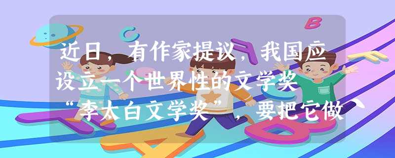 近日,有作家提议,我国应设立一个世界性的文学奖――“李太白文学奖”,要把它做成中国的诺贝尔文学奖,用我们的眼光和标准来评鉴世界文学,以争夺我们在世界文学界更多的 近日,有作家提议,我国应设立一个世界性的文学奖――“李太白文学奖”,要把它做成中国的诺贝尔文学奖,用我们的眼光和标准来评鉴世界文学,以争夺我们在世界文学界更多的