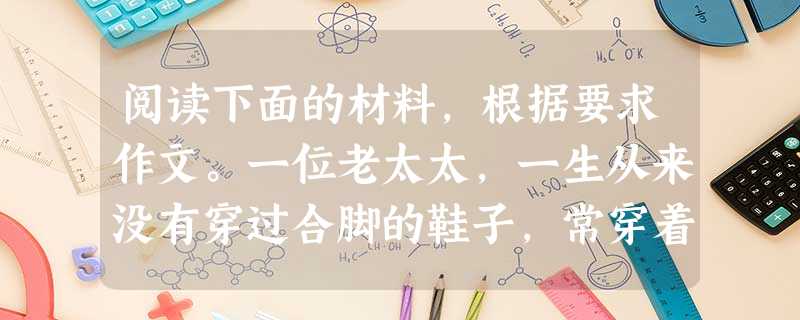 阅读下面的材料,根据要求作文。一位老太太,一生从来没有穿过合脚的鞋子,常穿着巨大的鞋子走来走去。有人问他,她就会说:“大小鞋都是一样的价钱,为什么不买大的呢?” 阅读下面的材料,根据要求作文。一位老太太,一生从来没有穿过合脚的鞋子,常穿着巨大的鞋子走来走去。有人问他,她就会说:“大小鞋都是一样的价钱,为什么不买大的呢?”