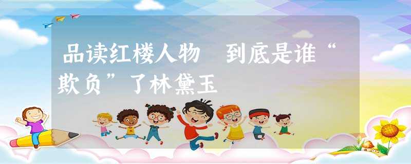 品读红楼人物 到底是谁“欺负”了林黛玉 品读红楼人物 到底是谁“欺负”了林黛玉