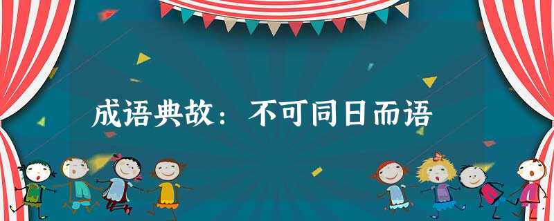 成语典故:不可同日而语 成语典故:不可同日而语
