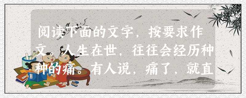 阅读下面的文字,按要求作文。人生在世,往往会经历种种的痛。有人说,痛了,就直接说出来,这是本能。又有人说,痛而不言,体现了人性的坚强。还有人说,痛而善 阅读下面的文字,按要求作文。人生在世,往往会经历种种的痛。有人说,痛了,就直接说出来,这是本能。又有人说,痛而不言,体现了人性的坚强。还有人说,痛而善