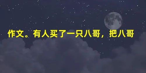 作文。有人买了一只八哥,把八哥和他原来养着的阳雀养在一起。爱唱的八哥一天到晚唱个不停。过些天,主人又买回了一只夜莺,又把夜莺和阳雀、八哥养在一起。爱唱 作文。有人买了一只八哥,把八哥和他原来养着的阳雀养在一起。爱唱的八哥一天到晚唱个不停。过些天,主人又买回了一只夜莺,又把夜莺和阳雀、八哥养在一起。爱唱