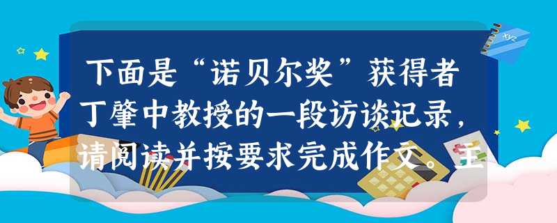 下面是“诺贝尔奖”获得者丁肇中教授的一段访谈记录,请阅读并按要求完成作文。主持人:有一位科学家曾经作过一个比喻,他说人类就像是一些生活在海洋深处的深水鱼,从来没 下面是“诺贝尔奖”获得者丁肇中教授的一段访谈记录,请阅读并按要求完成作文。主持人:有一位科学家曾经作过一个比喻,他说人类就像是一些生活在海洋深处的深水鱼,从来没