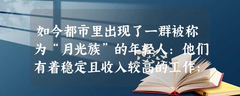 如今都市里出现了一群被称为“月光族”的年轻人:他们有着稳定且收入较高的工作;他们有强烈的消费欲望,会花钱;因为生活无计划,消费超能力,他们过着“今朝有酒今朝醉, 如今都市里出现了一群被称为“月光族”的年轻人:他们有着稳定且收入较高的工作;他们有强烈的消费欲望,会花钱;因为生活无计划,消费超能力,他们过着“今朝有酒今朝醉,