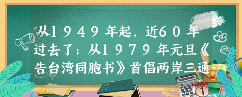 从1949年起,近60年过去了;从1979年元旦《告台湾同胞书》首倡两岸三通以来,近30年过去了。然而浅浅的台湾海峡,却似难以跨越的鸿 从1949年起,近60年过去了;从1979年元旦《告台湾同胞书》首倡两岸三通以来,近30年过去了。然而浅浅的台湾海峡,却似难以跨越的鸿