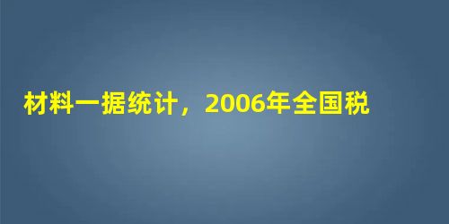 材料一据统计,2006年全国税收收入继续平稳较快增长,共入库37 636亿元,比上年增长2 材料一据统计,2006年全国税收收入继续平稳较快增长,共入库37 636亿元,比上年增长2