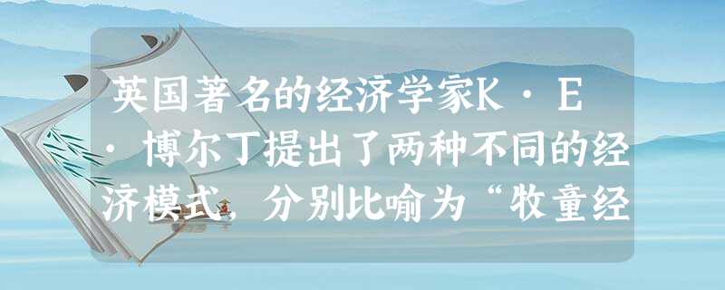 英国著名的经济学家K·E·博尔丁提出了两种不同的经济模式,分别比喻为“牧童经济”,和“宇宙飞船经济”。“牧童经济”使人们想到牧童在放牧时只管放牧而不顾草原的破坏 英国著名的经济学家K·E·博尔丁提出了两种不同的经济模式,分别比喻为“牧童经济”,和“宇宙飞船经济”。“牧童经济”使人们想到牧童在放牧时只管放牧而不顾草原的破坏