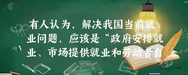 有人认为,解决我国当前就业问题,应该是“政府安排就业、市场提供就业和劳动者自主择业相结合”。 有人认为,解决我国当前就业问题,应该是“政府安排就业、市场提供就业和劳动者自主择业相结合”。