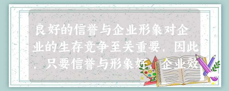 良好的信誉与企业形象对企业的生存竞争至关重要,因此,只要信誉与形象好,企业效益就一定高。 良好的信誉与企业形象对企业的生存竞争至关重要,因此,只要信誉与形象好,企业效益就一定高。