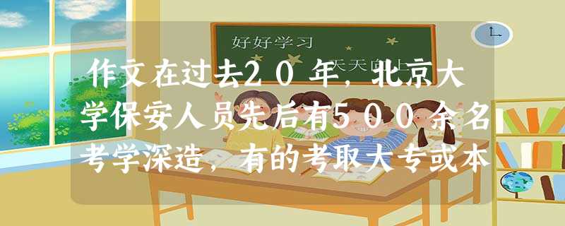 作文在过去20年,北京大学保安人员先后有500余名考学深造,有的考取大专或本科院校,有的甚至考上研究生,毕业后当上了大学老师。这一现象,引起了人们的广 作文在过去20年,北京大学保安人员先后有500余名考学深造,有的考取大专或本科院校,有的甚至考上研究生,毕业后当上了大学老师。这一现象,引起了人们的广