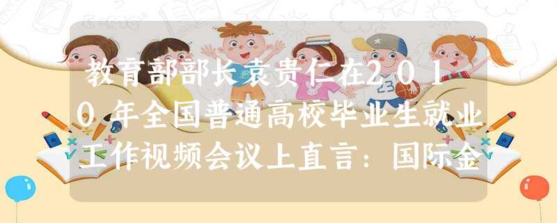 教育部部长袁贵仁在2010年全国普通高校毕业生就业工作视频会议上直言:国际金融危机对我国就业的不利影响还没有消除,如果说2009年是我国经济最困难的一年,201 教育部部长袁贵仁在2010年全国普通高校毕业生就业工作视频会议上直言:国际金融危机对我国就业的不利影响还没有消除,如果说2009年是我国经济最困难的一年,201