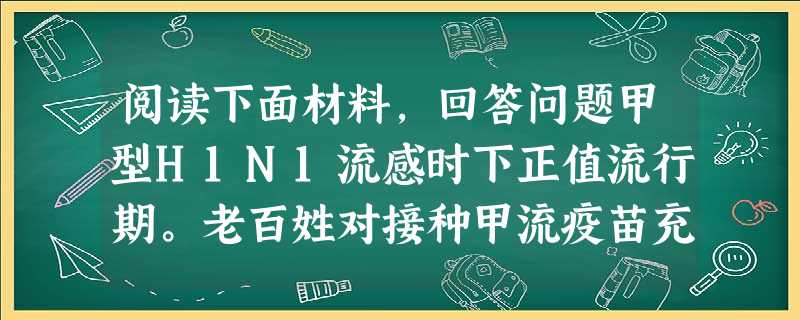 阅读下面材料,回答问题甲型H1N1流感时下正值流行期。老百姓对接种甲流疫苗充满了期待,但对其安全性也有点担心。“甲流疫苗安全吗?”国家疾控中心主任回应,我国对疫 阅读下面材料,回答问题甲型H1N1流感时下正值流行期。老百姓对接种甲流疫苗充满了期待,但对其安全性也有点担心。“甲流疫苗安全吗?”国家疾控中心主任回应,我国对疫