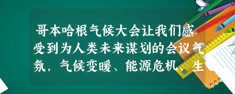 哥本哈根气候大会让我们感受到为人类未来谋划的会议气氛,气候变暖、能源危机、生态危机、水危机……我们现在所持有的生活态度、经济模式将直接关系到人类的未来。我们需要 哥本哈根气候大会让我们感受到为人类未来谋划的会议气氛,气候变暖、能源危机、生态危机、水危机……我们现在所持有的生活态度、经济模式将直接关系到人类的未来。我们需要