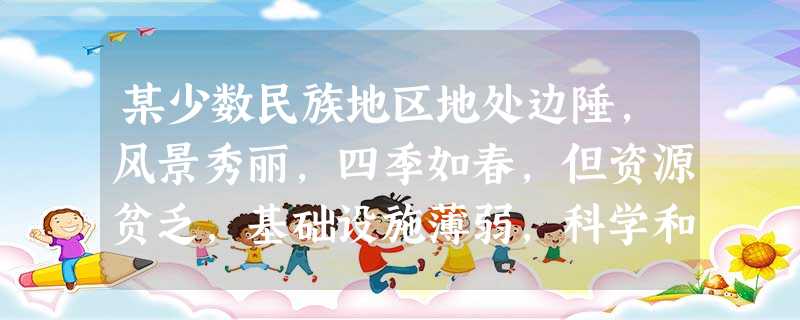 某少数民族地区地处边陲,风景秀丽,四季如春,但资源贫乏,基础设施薄弱,科学和教育事业都比较落后。根据这种状况,该地区制定了自己的发展战略,建立了绿色经济产业带、 某少数民族地区地处边陲,风景秀丽,四季如春,但资源贫乏,基础设施薄弱,科学和教育事业都比较落后。根据这种状况,该地区制定了自己的发展战略,建立了绿色经济产业带、
