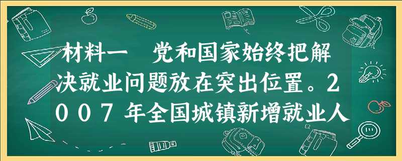 材料一 党和国家始终把解决就业问题放在突出位置。2007年全国城镇新增就业人数呈稳定上升态势,全年实现就业超过1200万人,突破了年初制订的不低于900万人的预 材料一 党和国家始终把解决就业问题放在突出位置。2007年全国城镇新增就业人数呈稳定上升态势,全年实现就业超过1200万人,突破了年初制订的不低于900万人的预