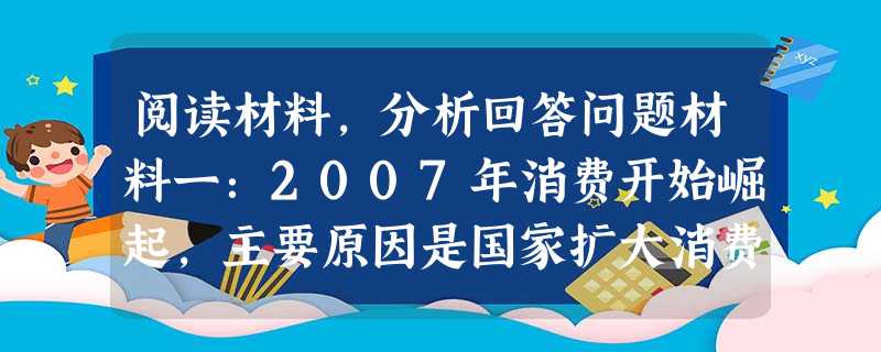 阅读材料,分析回答问题材料一:2007年消费开始崛起,主要原因是国家扩大消费、抑制投资增长的政策逐渐开始产生效应,同时,居民收入迅速增长也有力地支撑了消费扩张。 阅读材料,分析回答问题材料一:2007年消费开始崛起,主要原因是国家扩大消费、抑制投资增长的政策逐渐开始产生效应,同时,居民收入迅速增长也有力地支撑了消费扩张。
