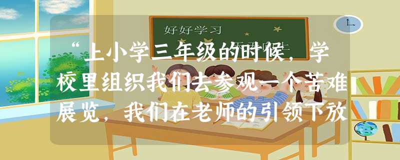 “上小学三年级的时候,学校里组织我们去参观一个苦难展览,我们在老师的引领下放声大哭。为了能让老师看到我的表现,我舍不得擦去脸上的泪水。我看到有几位同学悄悄地将唾 “上小学三年级的时候,学校里组织我们去参观一个苦难展览,我们在老师的引领下放声大哭。为了能让老师看到我的表现,我舍不得擦去脸上的泪水。我看到有几位同学悄悄地将唾