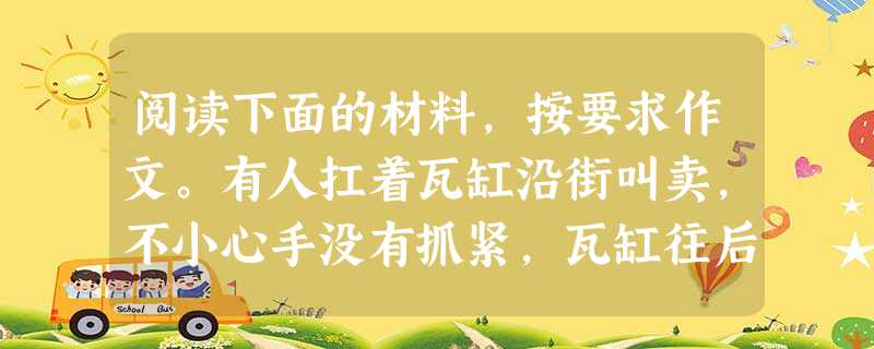 阅读下面的材料,按要求作文。有人扛着瓦缸沿街叫卖,不小心手没有抓紧,瓦缸往后掉落,只听得“叭”的一声,瓦缸摔成碎片。但卖缸人头也不回往前走,路人跑过来问他:“为 阅读下面的材料,按要求作文。有人扛着瓦缸沿街叫卖,不小心手没有抓紧,瓦缸往后掉落,只听得“叭”的一声,瓦缸摔成碎片。但卖缸人头也不回往前走,路人跑过来问他:“为