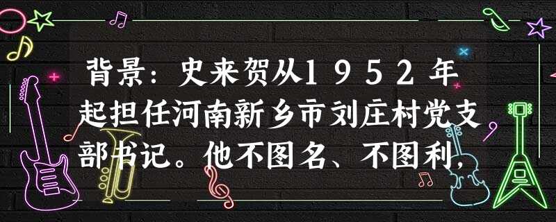 背景:史来贺从1952年起担任河南新乡市刘庄村党支部书记。他不图名、不图利,带领村民发家致富。他从当干部的那天起,一直按照群众平均水平拿工分;1965 背景:史来贺从1952年起担任河南新乡市刘庄村党支部书记。他不图名、不图利,带领村民发家致富。他从当干部的那天起,一直按照群众平均水平拿工分;1965
