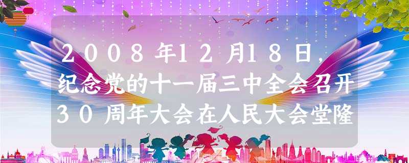 2008年12月18日,纪念党的十一届三中全会召开30周年大会在人民大会堂隆重举行。中共中央总书记、国家主席、中央军委主席胡锦涛发表重要讲话,全面回顾和总结了 2008年12月18日,纪念党的十一届三中全会召开30周年大会在人民大会堂隆重举行。中共中央总书记、国家主席、中央军委主席胡锦涛发表重要讲话,全面回顾和总结了