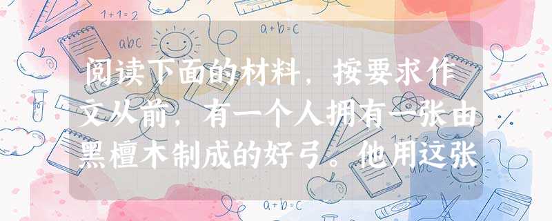 阅读下面的材料,按要求作文从前,有一个人拥有一张由黑檀木制成的好弓。他用这张弓射箭射得又远又准,因此非常爱惜它。有一次,他仔细观察这张弓时,说道:“你稍微有些笨 阅读下面的材料,按要求作文从前,有一个人拥有一张由黑檀木制成的好弓。他用这张弓射箭射得又远又准,因此非常爱惜它。有一次,他仔细观察这张弓时,说道:“你稍微有些笨