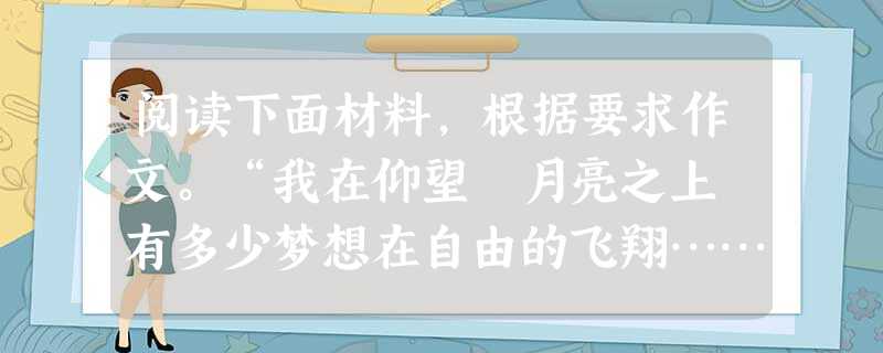 阅读下面材料,根据要求作文。“我在仰望 月亮之上 有多少梦想在自由的飞翔……让我的渴望,像白云在飘荡……”——凤凰传奇《月亮之上》“是谁歌唱温暖了寂寞 阅读下面材料,根据要求作文。“我在仰望 月亮之上 有多少梦想在自由的飞翔……让我的渴望,像白云在飘荡……”——凤凰传奇《月亮之上》“是谁歌唱温暖了寂寞