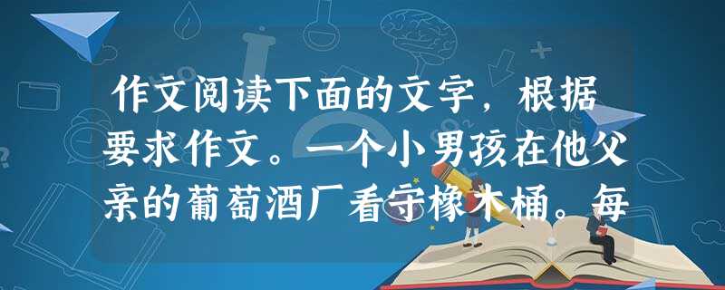 作文阅读下面的文字,根据要求作文。一个小男孩在他父亲的葡萄酒厂看守橡木桶。每天,他将一个个空木桶擦拭干净,摆放得很整齐。但往往一夜之间,风就把他排列整 作文阅读下面的文字,根据要求作文。一个小男孩在他父亲的葡萄酒厂看守橡木桶。每天,他将一个个空木桶擦拭干净,摆放得很整齐。但往往一夜之间,风就把他排列整